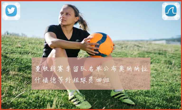 曼联新赛季留队名单公布奥纳纳拉什福德等外租球员回归
