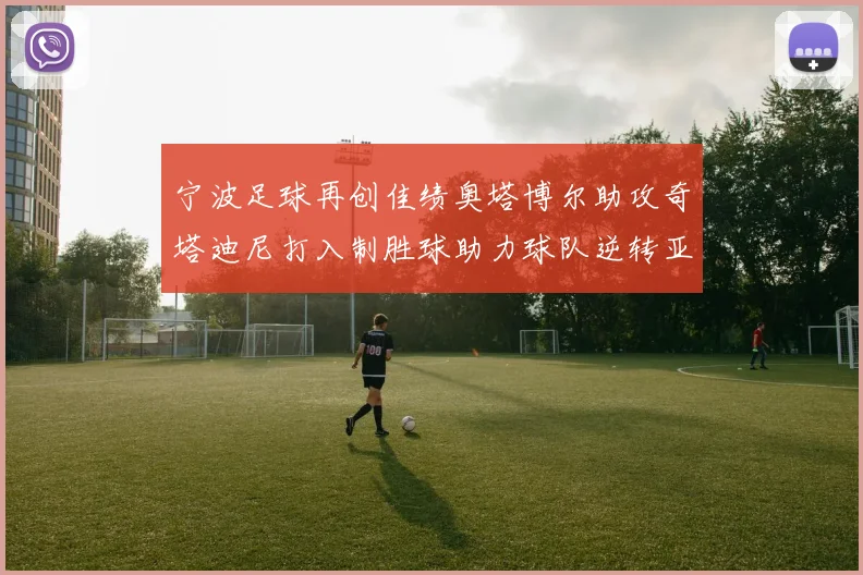 宁波足球再创佳绩奥塔博尔助攻奇塔迪尼打入制胜球助力球队逆转亚泰