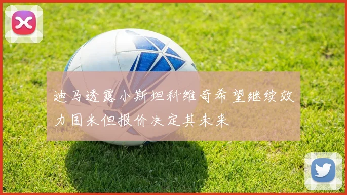 迪马透露小斯坦科维奇希望继续效力国米但报价决定其未来