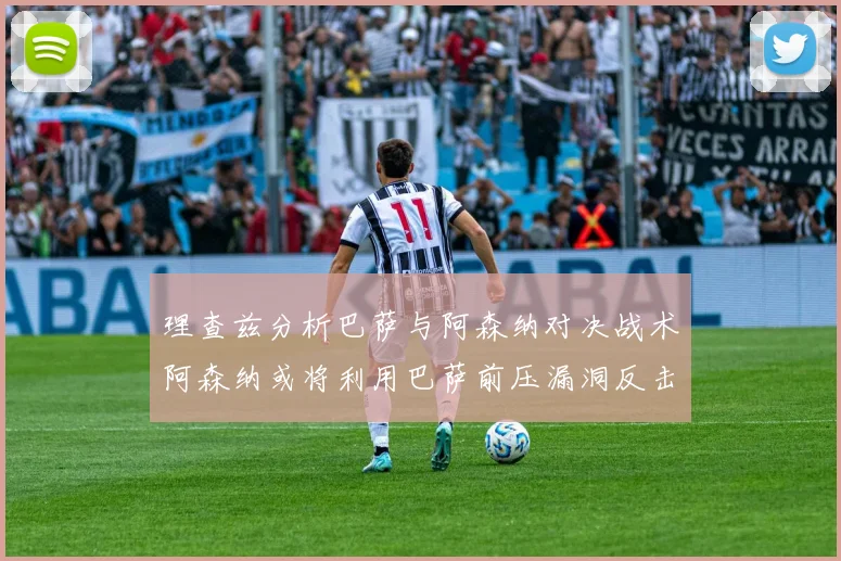 理查兹分析巴萨与阿森纳对决战术阿森纳或将利用巴萨前压漏洞反击成功