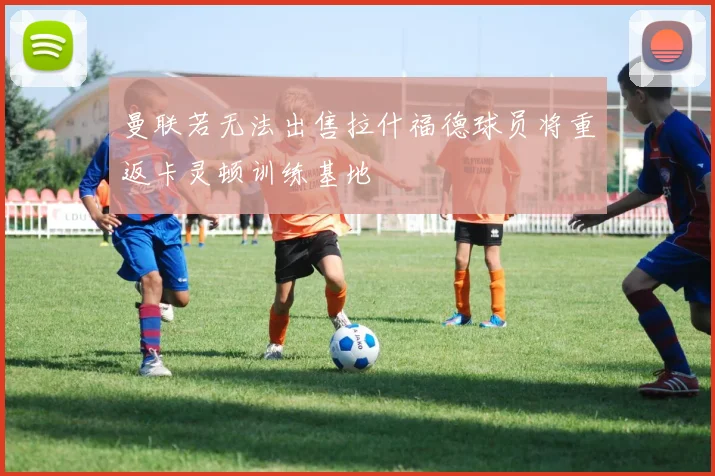 曼联若无法出售拉什福德球员将重返卡灵顿训练基地