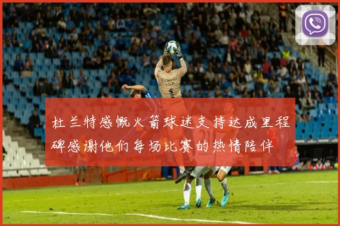 杜兰特感慨火箭球迷支持达成里程碑感谢他们每场比赛的热情陪伴