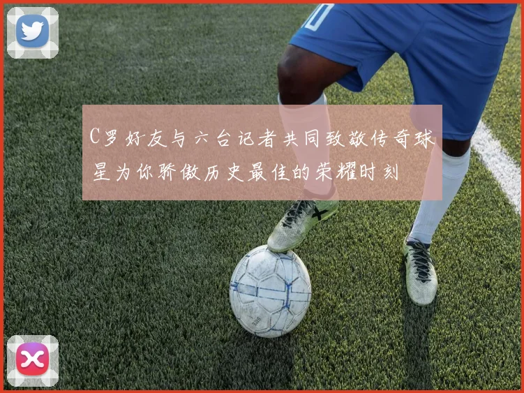 C罗好友与六台记者共同致敬传奇球星为你骄傲历史最佳的荣耀时刻