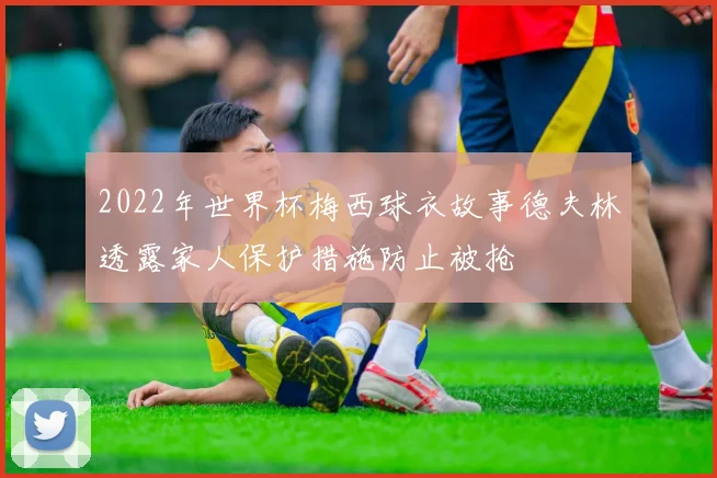 2022年世界杯梅西球衣故事德夫林透露家人保护措施防止被抢