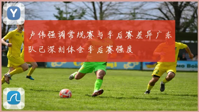 卢伟强调常规赛与季后赛差异广东队已深刻体会季后赛强度