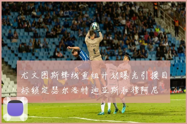 尤文图斯锋线重组计划曝光引援目标锁定瑟尔洛特迪亚斯和穆阿尼