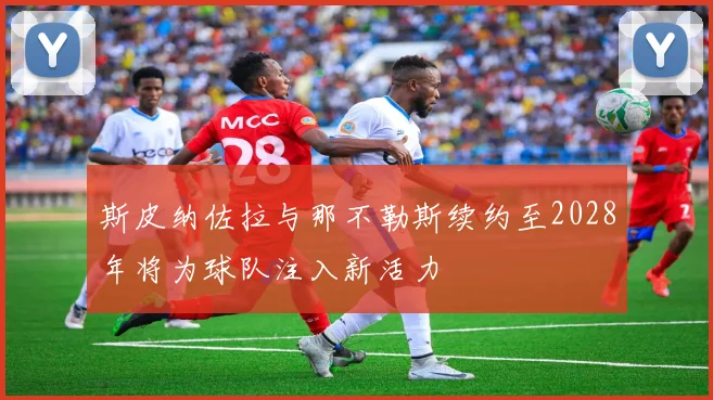 斯皮纳佐拉与那不勒斯续约至2028年将为球队注入新活力