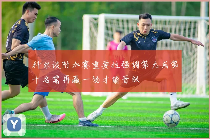 科尔谈附加赛重要性强调第九或第十名需再赢一场才能晋级
