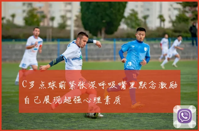 C罗点球前紧张深呼吸嘴里默念激励自己展现超强心理素质