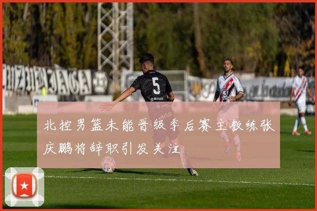 北控男篮未能晋级季后赛主教练张庆鹏将辞职引发关注