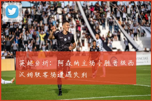 英超分析：阿森纳主场小胜晋级西汉姆联客场遭遇失利