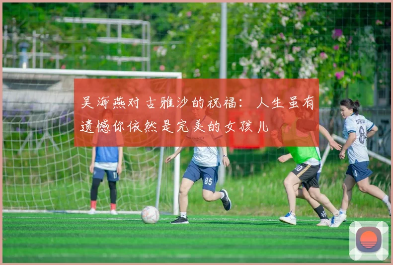 吴海燕对古雅沙的祝福：人生虽有遗憾你依然是完美的女孩儿