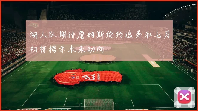 湖人队期待詹姆斯续约选秀和七月初将揭示未来动向