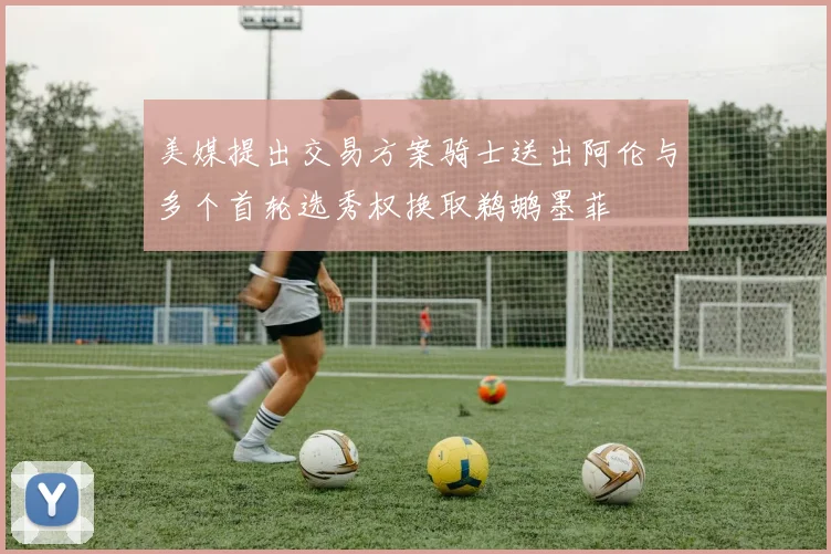 美媒提出交易方案骑士送出阿伦与多个首轮选秀权换取鹈鹕墨菲