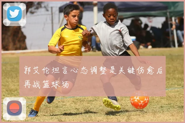 郭艾伦坦言心态调整是关键伤愈后再战篮球场