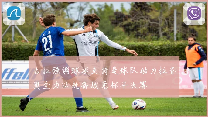 吉拉强调球迷支持是球队动力拉齐奥全力以赴备战意杯半决赛