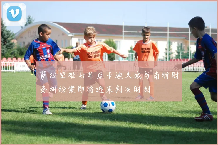 萨拉空难七年后卡迪夫城与南特财务纠纷案即将迎来判决时刻