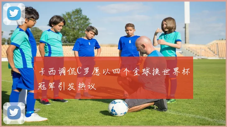 卡西调侃C罗愿以四个金球换世界杯冠军引发热议