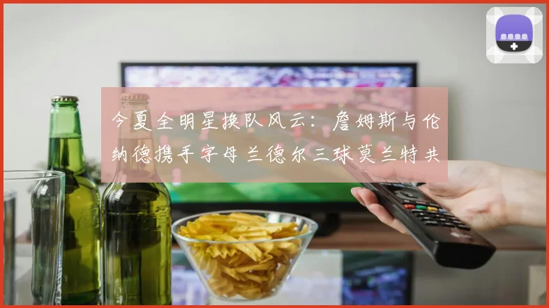 今夏全明星换队风云：詹姆斯与伦纳德携手字母兰德尔三球莫兰特共创辉煌