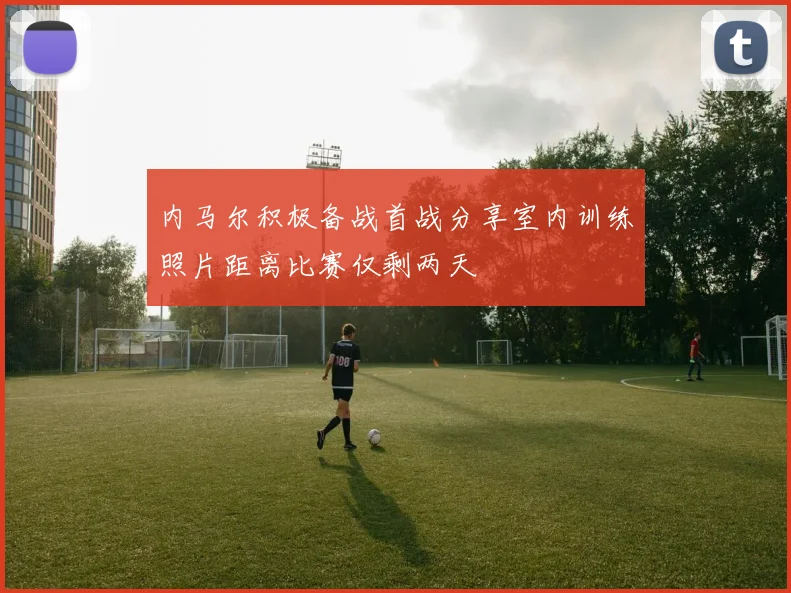 内马尔积极备战首战分享室内训练照片距离比赛仅剩两天