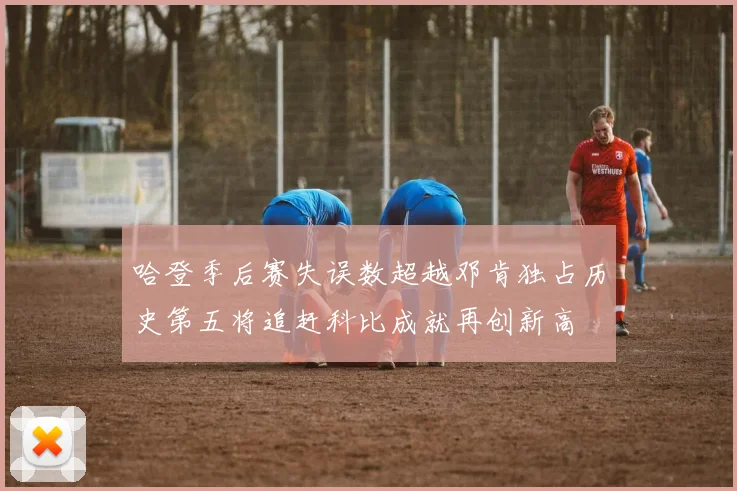 哈登季后赛失误数超越邓肯独占历史第五将追赶科比成就再创新高
